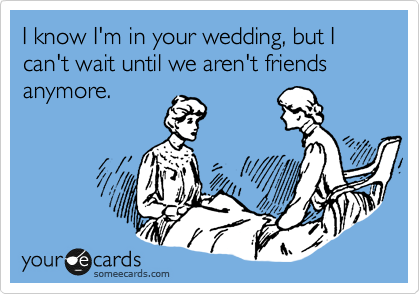 I know I'm in your wedding, but I can't wait until we aren't friends anymore.