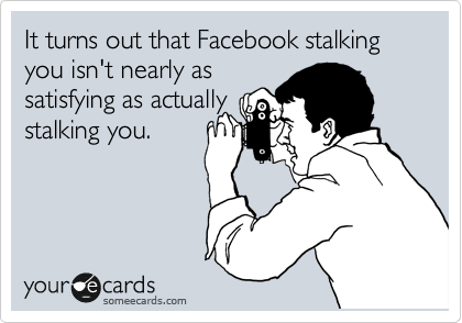 It turns out that Facebook stalking you isn't nearly as
satisfying as actually
stalking you.
