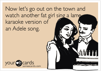 Now let's go out on the town and watch another fat girl sing a lame
karaoke version of
an Adele song.  