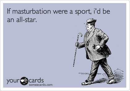 If masturbation were a sport, i'd be an all-star.