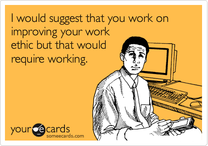 I would suggest that you work on improving your work
ethic but that would
require working.