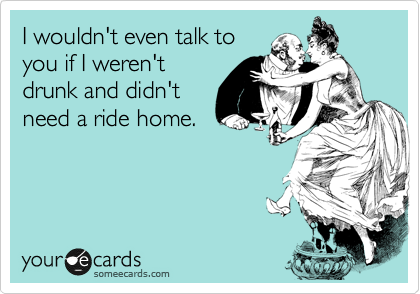 I wouldn't even talk to
you if I weren't
drunk and didn't
need a ride home.