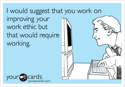 I would suggest that you work on improving your
work ethic but
that would require
working.