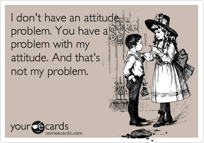 I don't have an attitude
problem. You have a
problem with my
attitude. And that's 
not my problem.