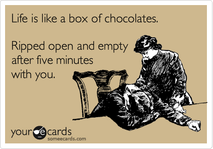 Life is like a box of chocolates.      

Ripped open and empty
after five minutes 
with you.