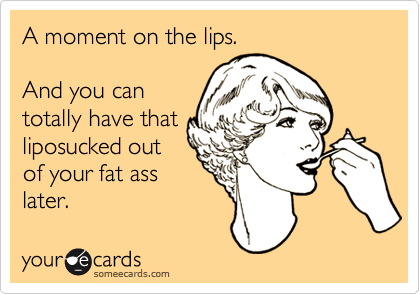 A moment on the lips.

And you can
totally have that
liposucked out
of your fat ass
later.