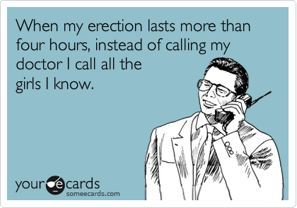 When my erection lasts more than four hours, instead of calling my doctor I call all the
girls I know.