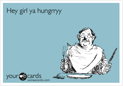 Hey girl ya hungrryy