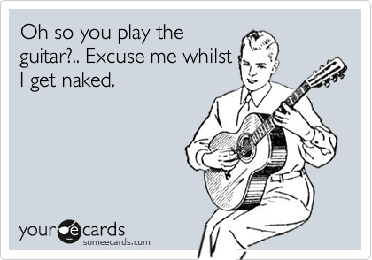 Oh so you play the
guitar?.. Excuse me whilst
I get naked.