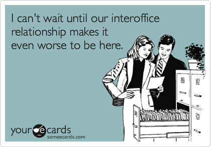 I can't wait until our interoffice relationship makes it
even worse to be here.