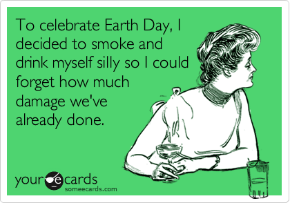 To celebrate Earth Day, I
decided to smoke and
drink myself silly so I could
forget how much
damage we've
already done.