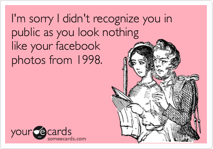 I'm sorry I didn't recognize you in public as you look nothing
like your facebook
photos from 1998. 