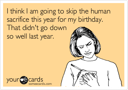 I think I am going to skip the human sacrifice this year for my birthday. That didn't go down
so well last year.