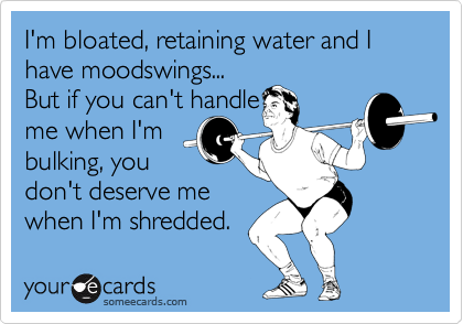 I'm bloated, retaining water and I have moodswings...
But if you can't handle
me when I'm
bulking, you
don't deserve me
when I'm shredded. 