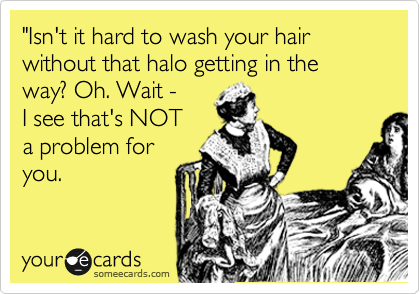 "Isn't it hard to wash your hair without that halo getting in the way? Oh. Wait - 
I see that's NOT
a problem for
you.