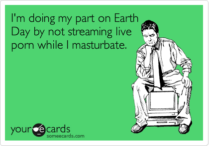 I'm doing my part on Earth Day by not streaming live porn ...