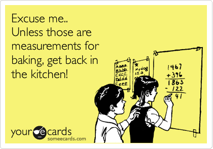 Excuse me..
Unless those are
measurements for
baking, get back in
the kitchen!