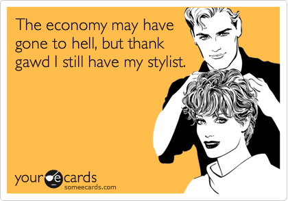 The economy may have
gone to hell, but thank
gawd I still have my stylist.