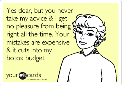 Yes dear, but you never
take my advice & I get
no pleasure from being
right all the time. Your
mistakes are expensive
& it cuts into my
botox budget.