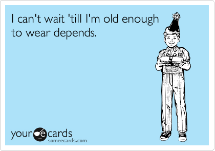 I can't wait 'till I'm old enough
to wear depends. 