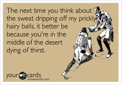 The next time you think about
the sweat dripping off my prickly hairy balls, it better be
because you're in the
middle of the desert 
dying of thirst.