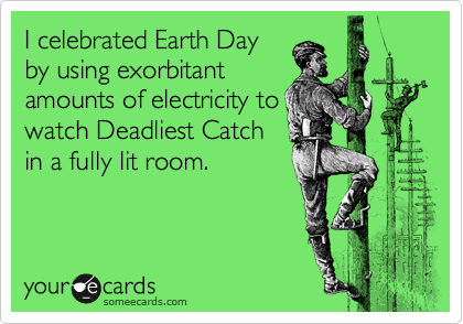 I celebrated Earth Day
by using exorbitant
amounts of electricity to
watch Deadliest Catch
in a fully lit room.