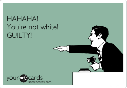 
HAHAHA!
You're not white!
GUILTY!
