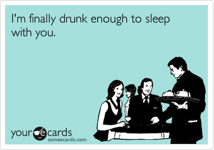 I'm finally drunk enough to sleep with you.