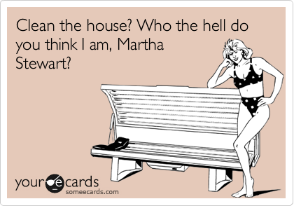 Clean the house? Who the hell do you think I am, Martha
Stewart?