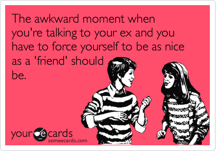 The awkward moment when you're talking to your ex and you have to force yourself to be as nice as a 'friend' should
be.