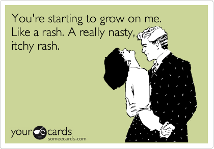 You're starting to grow on me.            Like a rash. A really nasty,
itchy rash.