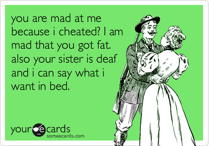 you are mad at me
because i cheated? I am
mad that you got fat.
also your sister is deaf
and i can say what i
want in bed.