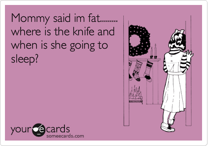 Mommy said im fat.........
where is the knife and
when is she going to
sleep?