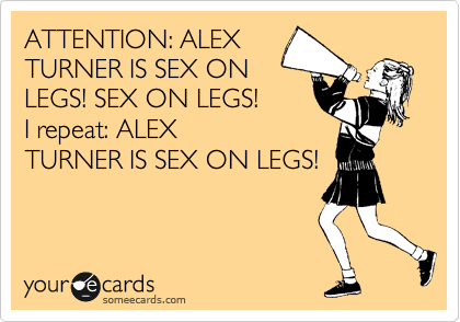 ATTENTION: ALEX
TURNER IS SEX ON
LEGS! SEX ON LEGS!
I repeat: ALEX
TURNER IS SEX ON LEGS!
