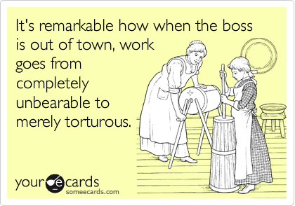It's remarkable how when the boss is out of town, work
goes from
completely
unbearable to
merely torturous.