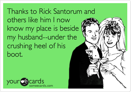 Thanks to Rick Santorum and others like him I now
know my place is beside
my husband--under the
crushing heel of his
boot.