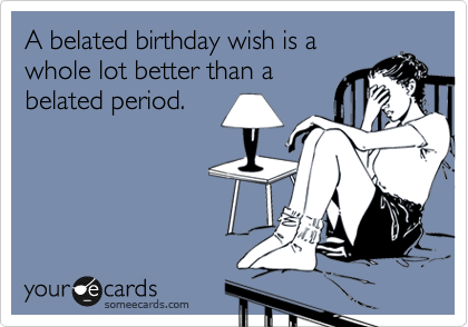 A belated birthday wish is a 
whole lot better than a
belated period.