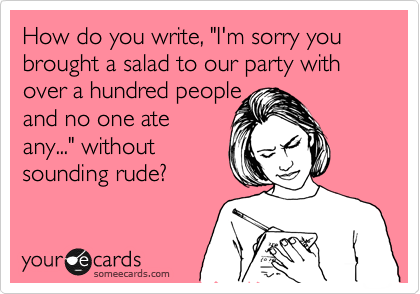 How do you write, "I'm sorry you brought a salad to our party with over a hundred people 
and no one ate
any..." without
sounding rude?