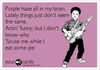 Purple haze all in my brain. 
Lately things just don't seem 
the same. 
Actin' funny, but I don't 
know why
'Scuse me while I 
eat some pie
