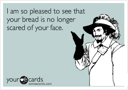 I am so pleased to see that
your bread is no longer
scared of your face.