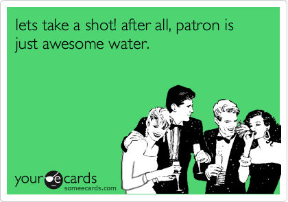 lets take a shot! after all, patron is just awesome water.