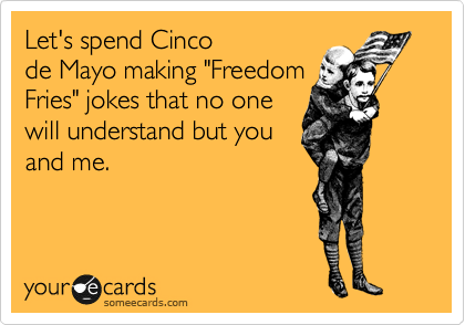 Let's spend Cinco
de Mayo making "Freedom
Fries" jokes that no one
will understand but you
and me.