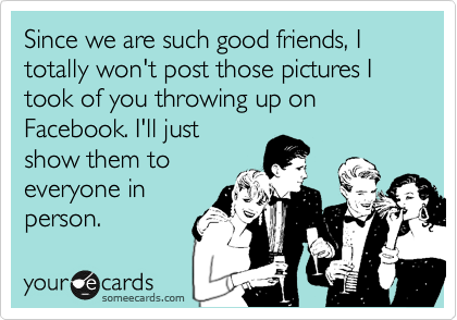Since we are such good friends, I totally won't post those pictures I took of you throwing up on Facebook. I'll just
show them to
everyone in
person.