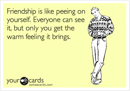 Friendship is like peeing on
yourself. Everyone can see
it, but only you get the
warm feeling it brings. 