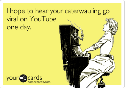 I hope to hear your caterwauling go viral on YouTube
one day.
