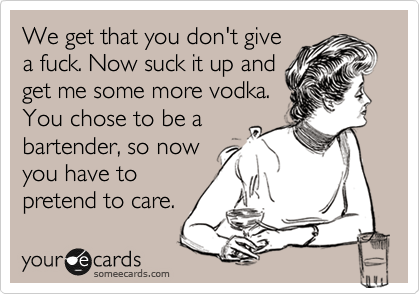 We get that you don't give
a fuck. Now suck it up and
get me some more vodka.
You chose to be a
bartender, so now
you have to
pretend to care.