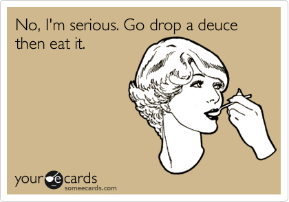 No, I'm serious. Go drop a deuce then eat it.
