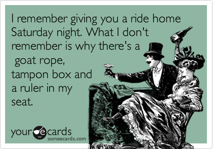 I remember giving you a ride home Saturday night. What I don't
remember is why there's a
 goat rope,
tampon box and
a ruler in my 
seat. 