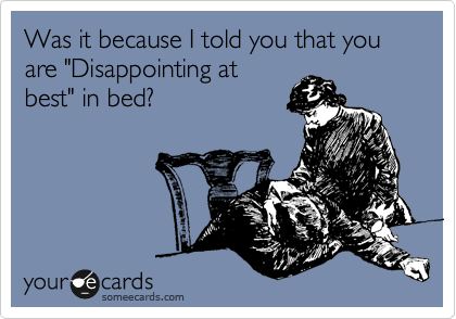 Was it because I told you that you are "Disappointing at
best" in bed?