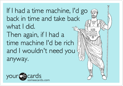 If I had a time machine, I'd go
back in time and take back
what I did.
Then again, if I had a
time machine I'd be rich
and I wouldn't need you
anyway.